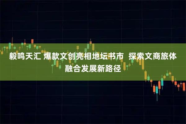毅鸣天汇 爆款文创亮相地坛书市  探索文商旅体融合发展新路径