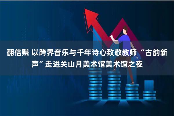 翻倍赚 以跨界音乐与千年诗心致敬教师 “古韵新声”走进关山月美术馆美术馆之夜
