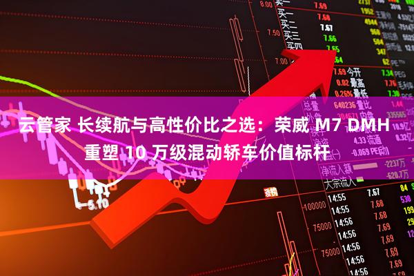 云管家 长续航与高性价比之选：荣威 M7 DMH 重塑 10 万级混动轿车价值标杆