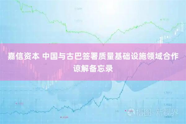 嘉信资本 中国与古巴签署质量基础设施领域合作谅解备忘录