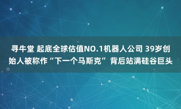 寻牛堂 起底全球估值NO.1机器人公司 39岁创始人被称作“下一个马斯克” 背后站满硅谷巨头