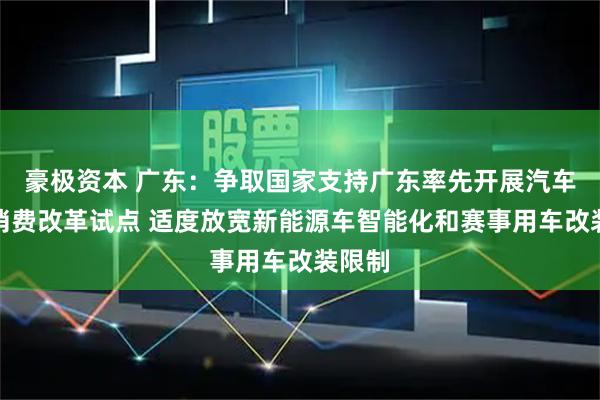 豪极资本 广东：争取国家支持广东率先开展汽车流通消费改革试点 适度放宽新能源车智能化和赛事用车改装限制
