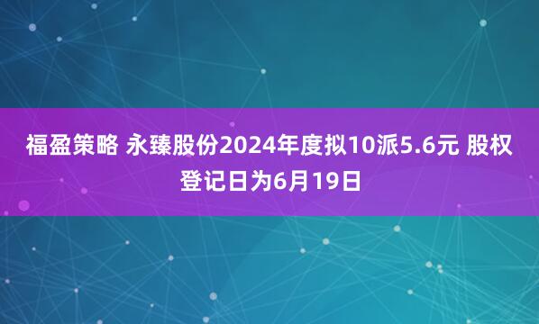 福盈策略 永臻股份2024年度拟10派5.6元 股权登记日为6月19日
