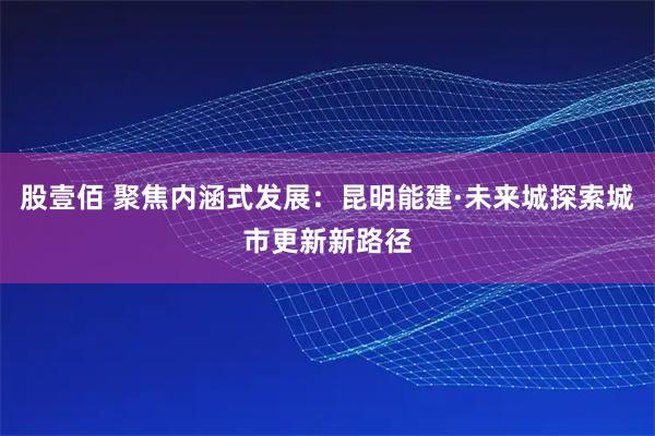 股壹佰 聚焦内涵式发展：昆明能建·未来城探索城市更新新路径