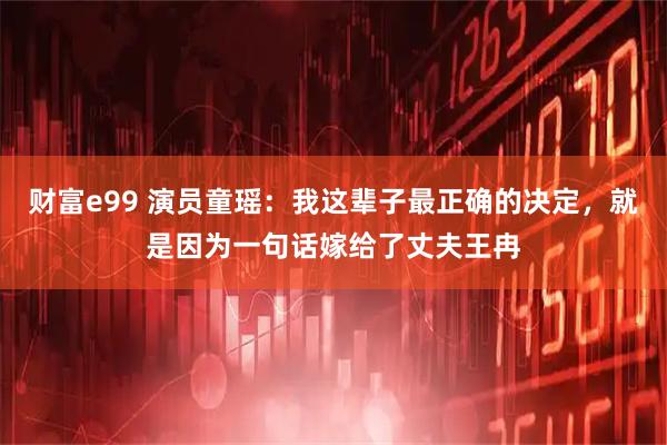财富e99 演员童瑶：我这辈子最正确的决定，就是因为一句话嫁给了丈夫王冉