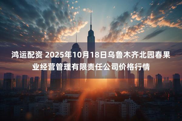 鸿运配资 2025年10月18日乌鲁木齐北园春果业经营管理有限责任公司价格行情