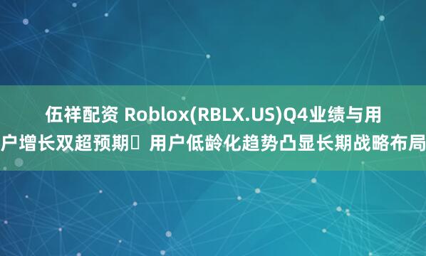 伍祥配资 Roblox(RBLX.US)Q4业绩与用户增长双超预期 用户低龄化趋势凸显长期战略布局