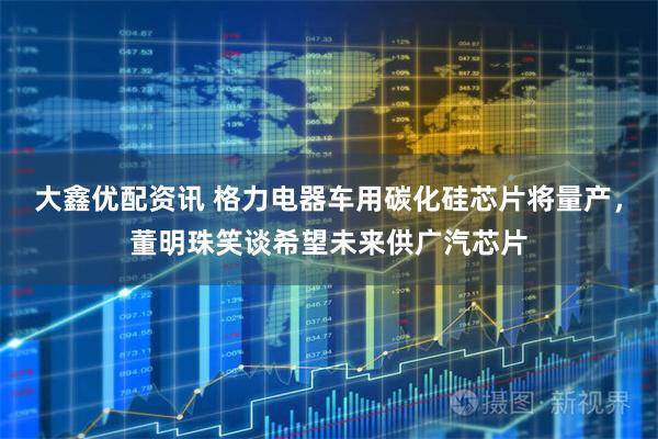 大鑫优配资讯 格力电器车用碳化硅芯片将量产，董明珠笑谈希望未来供广汽芯片