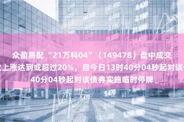 众盈易配 “21万科04”（149478）盘中成交价较前收盘价首次上涨达到或超过20%，自今日13时40分04秒起对该债券实施临时停牌