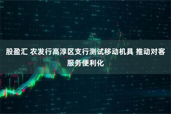 股盈汇 农发行高淳区支行测试移动机具 推动对客服务便利化