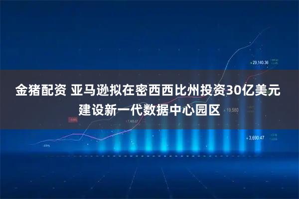 金猪配资 亚马逊拟在密西西比州投资30亿美元 建设新一代数据中心园区
