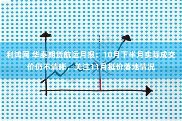 利鸿网 华泰期货航运月报：10月下半月实际成交价仍不清晰，关注11月挺价落地情况