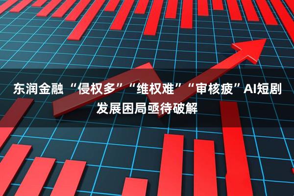东润金融 “侵权多”“维权难”“审核疲”AI短剧发展困局亟待破解