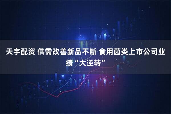 天宇配资 供需改善新品不断 食用菌类上市公司业绩“大逆转”