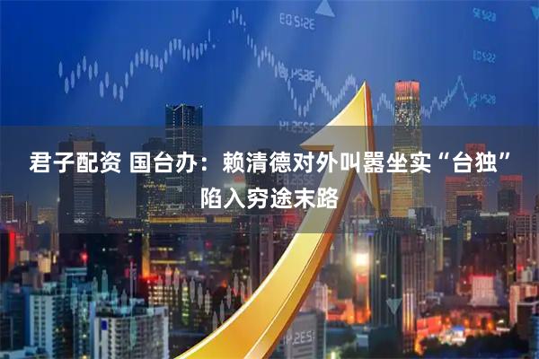 君子配资 国台办：赖清德对外叫嚣坐实“台独”陷入穷途末路