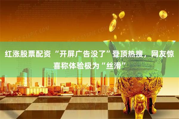 红涨股票配资 “开屏广告没了”登顶热搜,网友惊喜称体验极为“丝滑”