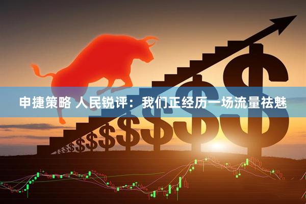 申捷策略 人民锐评：我们正经历一场流量祛魅