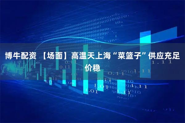 博牛配资 【场面】高温天上海“菜篮子”供应充足价稳