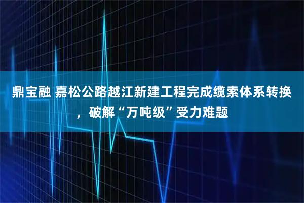 鼎宝融 嘉松公路越江新建工程完成缆索体系转换，破解“万吨级”受力难题