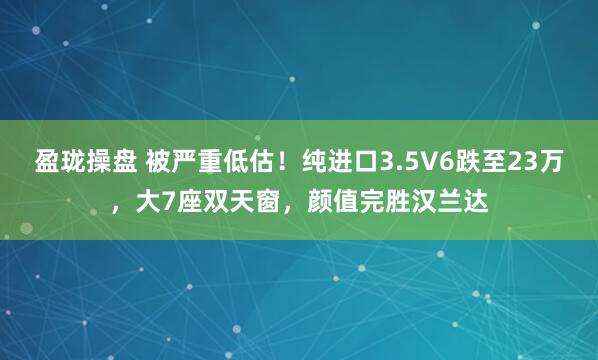 盈珑操盘 被严重低估！纯进口3.5V6跌至23万，大7座双天窗，颜值完胜汉兰达