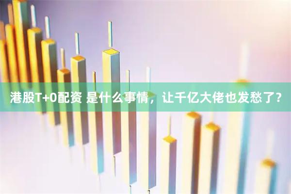 港股T+0配资 是什么事情，让千亿大佬也发愁了？